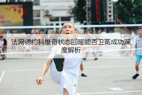 法网德约科维奇状态回暖能否卫冕成功深度解析